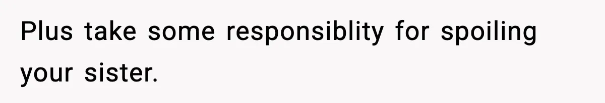 Plus take some responsiblity for spoiling your sister.