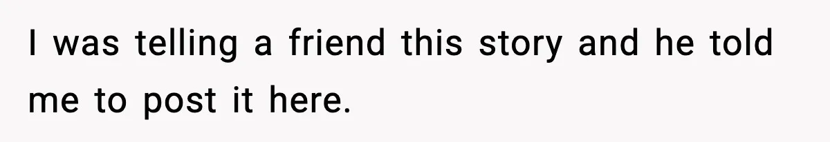 I was telling a friend this story and he told me to post it here.