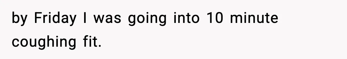 by Friday I was going into 10 minute coughing fit.