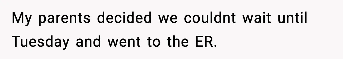 My parents decided we couldnt wait until Tuesday and went to the ER.