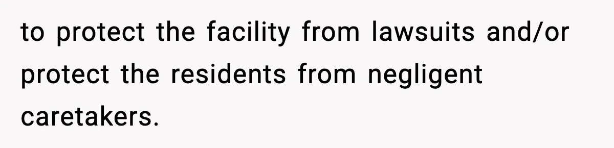 to protect the facility from lawsuits and/or protect the residents from negligent caretakers.