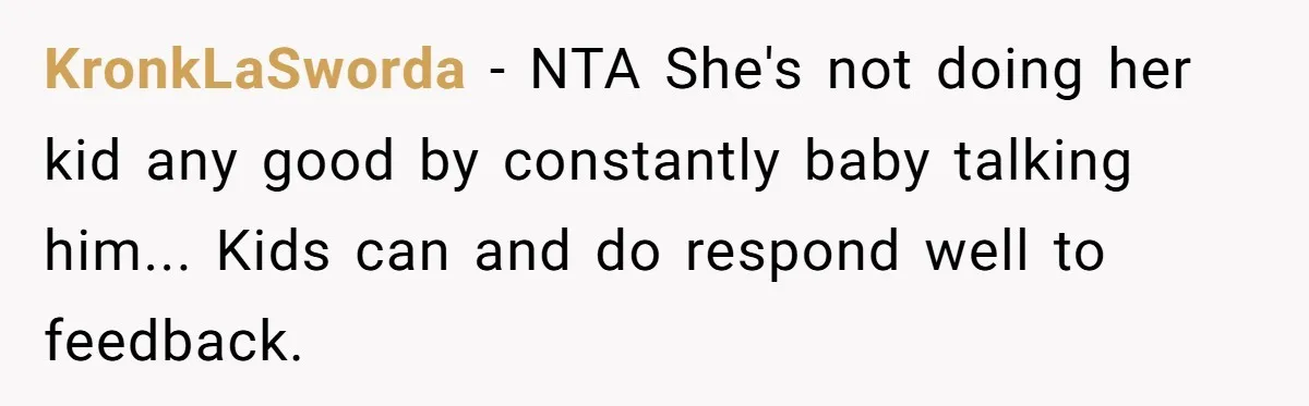 Woman Tells Sister-In-Law Her Baby Voice Is Ruining Her 6-Year-Old’s Life. KronkLaSworda - NTA She's not doing her kid any good by constantly baby talking him... Kids can and do respond well to feedback.