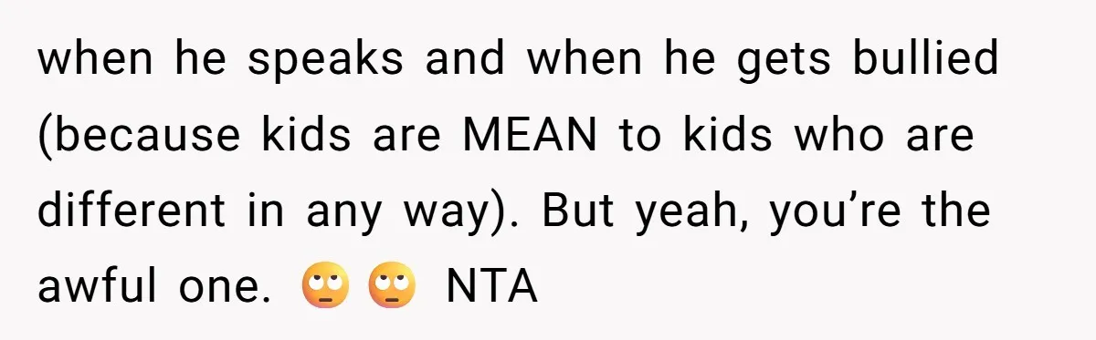 Woman Tells Sister-In-Law Her Baby Voice Is Ruining Her 6-Year-Old’s Life. when he speaks and when he gets bullied (because kids are MEAN to kids who are different in any way). But yeah, you’re the awful one. 🙄🙄 NTA