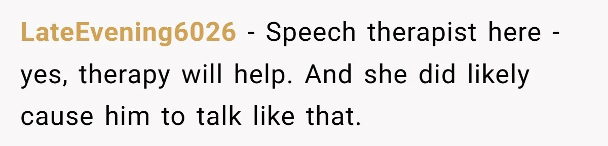 Woman Tells Sister-In-Law Her Baby Voice Is Ruining Her 6-Year-Old’s Life. LateEvening6026 - Speech therapist here -yes, therapy will help. And she did likely cause him to talk like that.