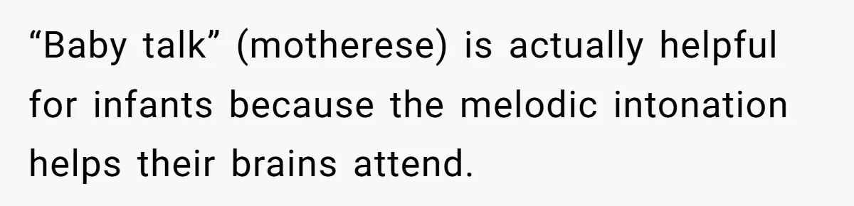 Woman Tells Sister-In-Law Her Baby Voice Is Ruining Her 6-Year-Old’s Life. “Baby talk” (motherese) is actually helpful for infants because the melodic intonation helps their brains attend.