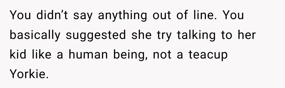 Woman Tells Sister-In-Law Her Baby Voice Is Ruining Her 6-Year-Old’s Life. You didn’t say anything out of line. You basically suggested she try talking to her kid like a human being, not a teacup Yorkie.