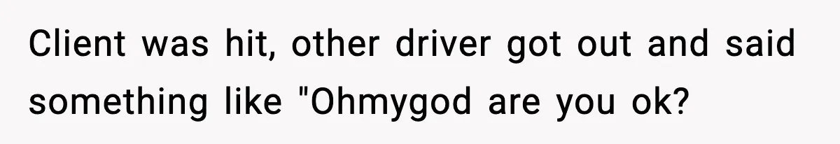 Client was hit, other driver got out and said something like "Ohmygod are you ok?