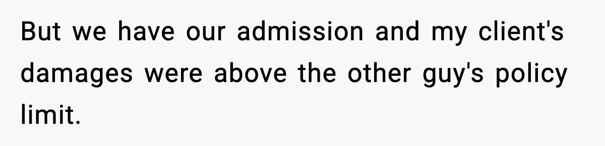 But we have our admission and my client's damages were above the other guy's policy limit.