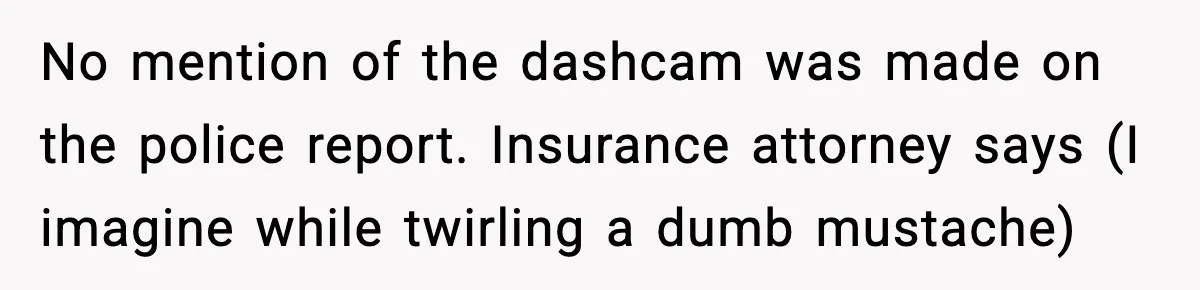 No mention of the dashcam was made on the police report. Insurance attorney says (I imagine while twirling a dumb mustache)