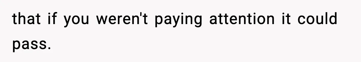 that if you weren't paying attention it could pass.