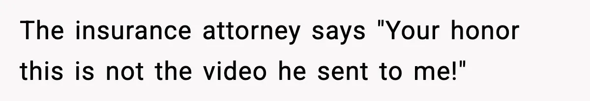 The insurance attorney says "Your honor this is not the video he sent to me!"