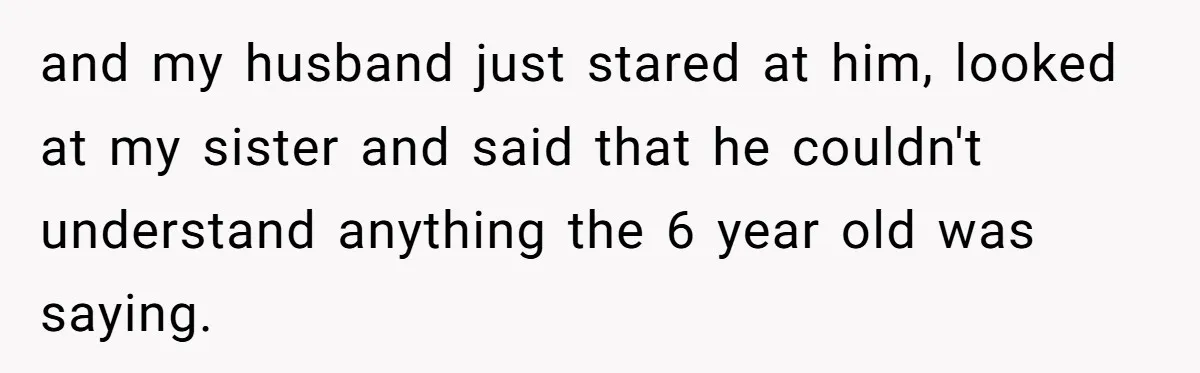 Woman Tells Sister-In-Law Her Baby Voice Is Ruining Her 6-Year-Old’s Life. and my husband just stared at him, looked at my sister and said that he couldn't understand anything the 6 year old was saying.