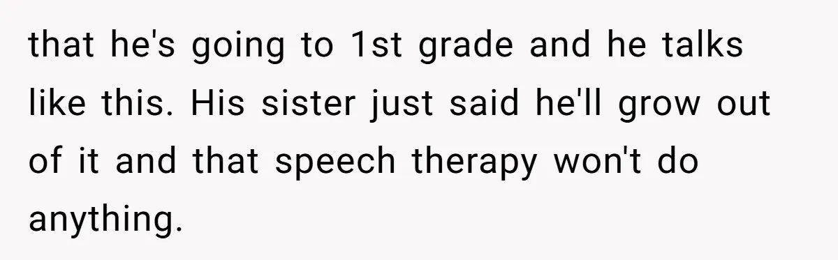 Woman Tells Sister-In-Law Her Baby Voice Is Ruining Her 6-Year-Old’s Life. that he's going to 1st grade and he talks like this. His sister just said he'll grow out of it and that speech therapy won't do anything.