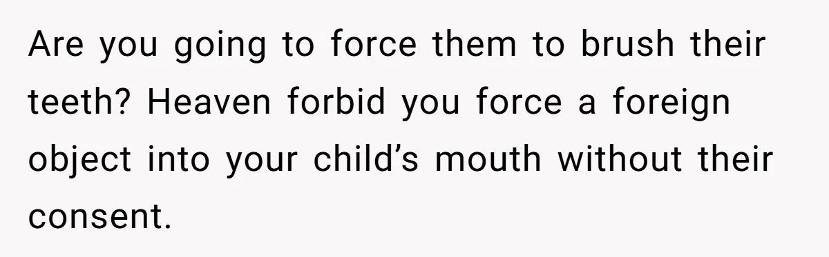 Are you going to force them to brush their teeth? Heaven forbid you force a foreign object into your child’s mouth without their consent.