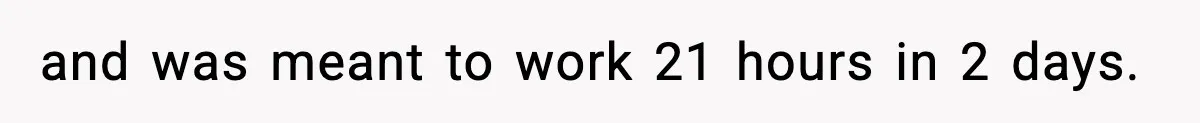 and was meant to work 21 hours in 2 days.