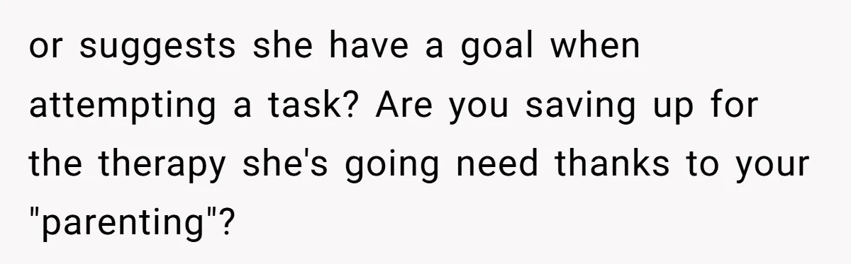 or suggests she have a goal when attempting a task? Are you saving up for the therapy she's going need thanks to your "parenting"?