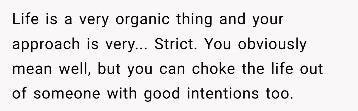 Life is a very organic thing and your approach is very... Strict. You obviously mean well, but you can choke the life out of someone with good intentions too.