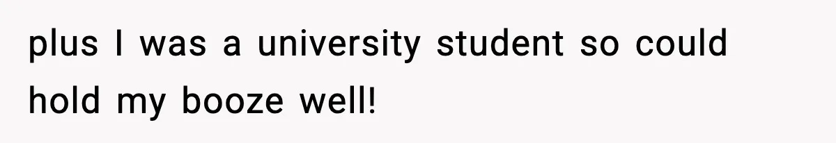plus I was a university student so could hold my booze well!