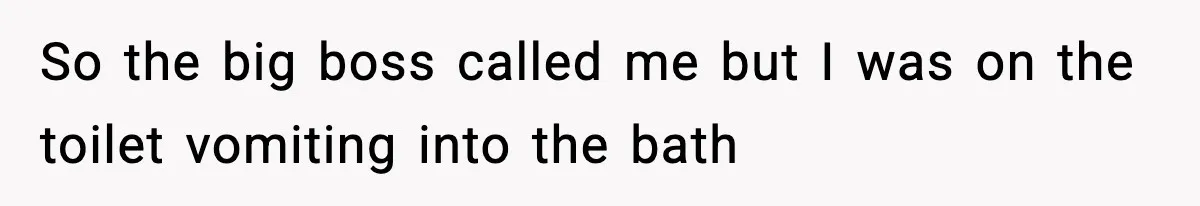 So the big boss called me but I was on the toilet vomiting into the bath