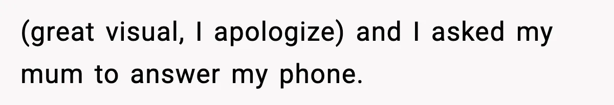 (great visual, I apologize) and I asked my mum to answer my phone.