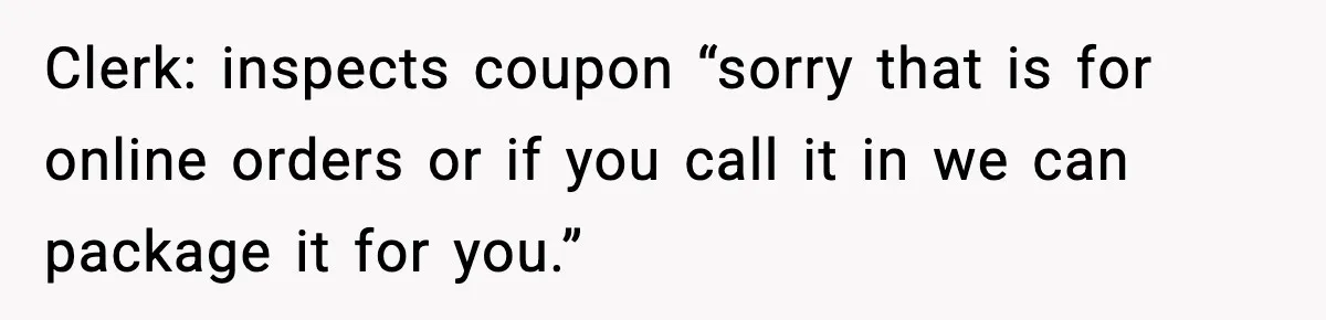 Clerk: inspects coupon “sorry that is for online orders or if you call it in we can package it for you.”