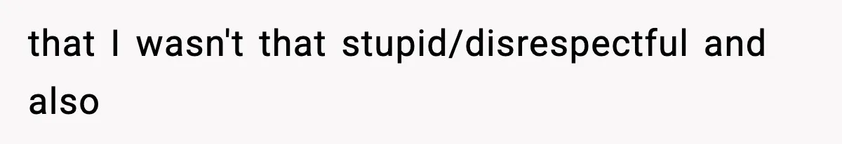 that I wasn't that stupid/disrespectful and also