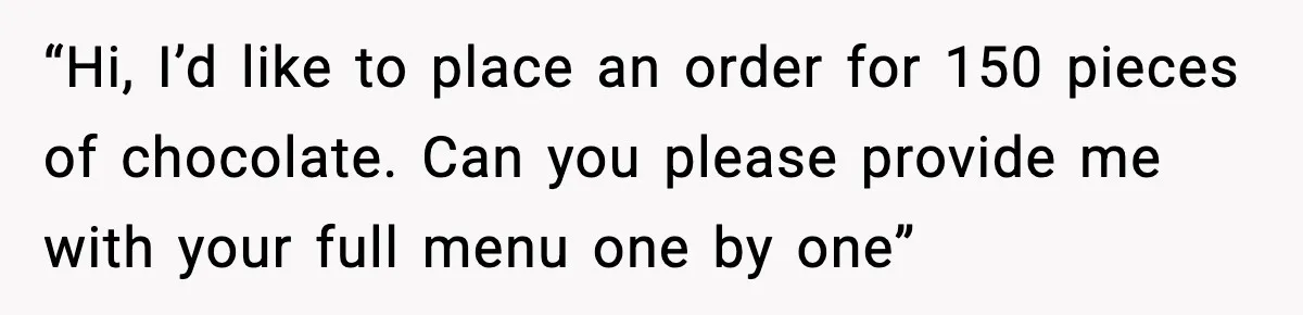 “Hi, I’d like to place an order for 150 pieces of chocolate. Can you please provide me with your full menu one by one”