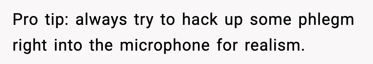 Pro tip: always try to hack up some phlegm right into the microphone for realism.