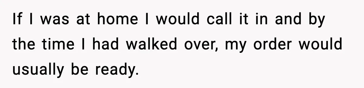 If I was at home I would call it in and by the time I had walked over, my order would usually be ready.