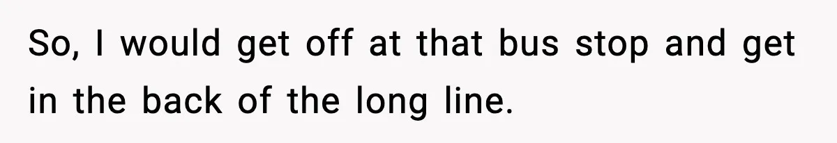 So, I would get off at that bus stop and get in the back of the long line.