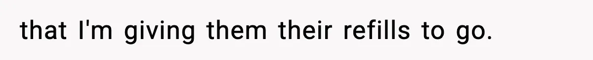 that I'm giving them their refills to go.