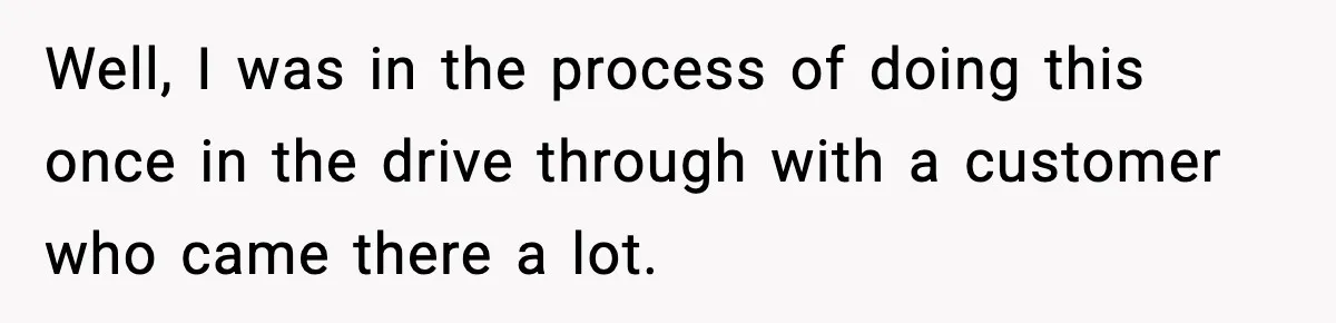 Well, I was in the process of doing this once in the drive through with a customer who came there a lot.