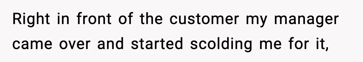 Right in front of the customer my manager came over and started scolding me for it,