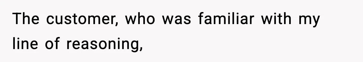 The customer, who was familiar with my line of reasoning,
