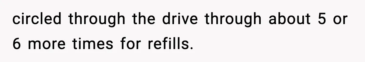 circled through the drive through about 5 or 6 more times for refills.