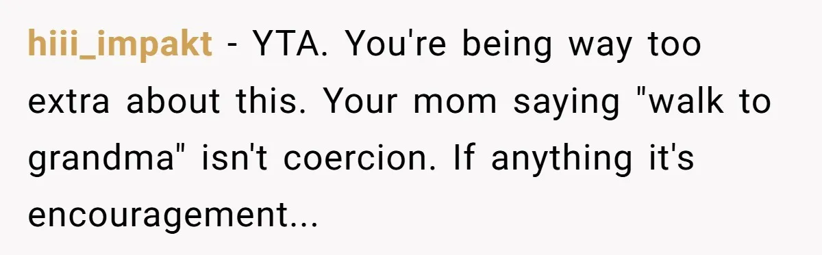 hiii_impakt - YTA. You're being way too extra about this. Your mom saying "walk to grandma" isn't coercion. If anything it's encouragement...