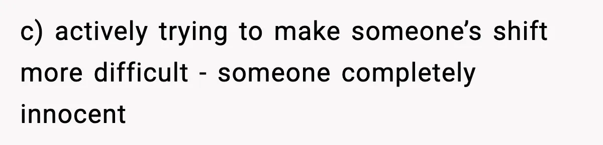 c) actively trying to make someone’s shift more difficult - someone completely innocent