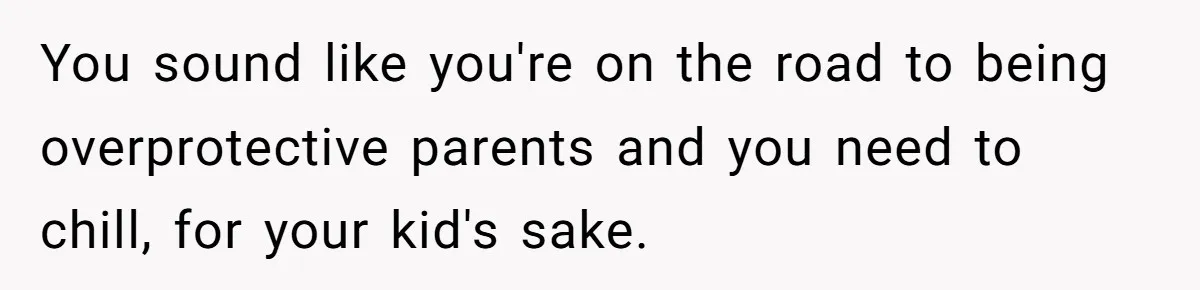 You sound like you're on the road to being overprotective parents and you need to chill, for your kid's sake.