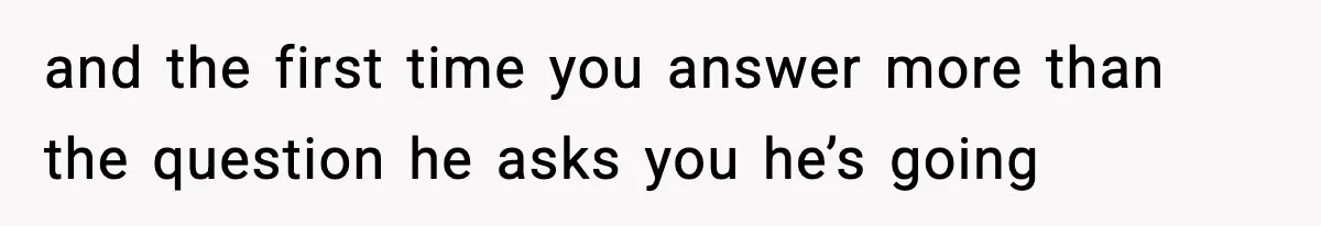 and the first time you answer more than the question he asks you he’s going