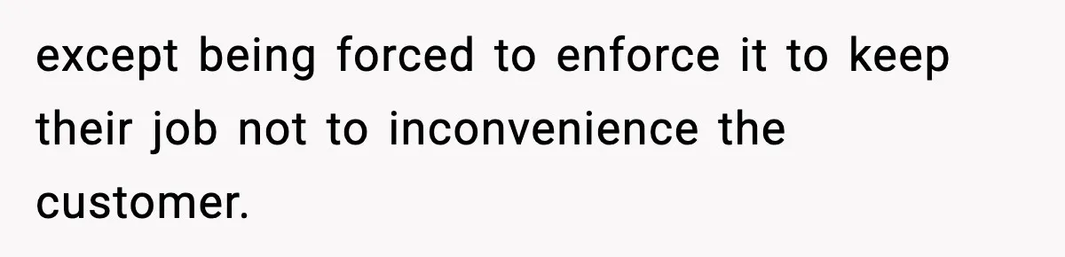except being forced to enforce it to keep their job not to inconvenience the customer.