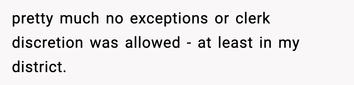 pretty much no exceptions or clerk discretion was allowed - at least in my district.