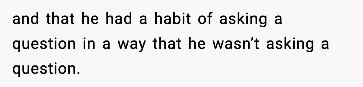 and that he had a habit of asking a question in a way that he wasn’t asking a question.
