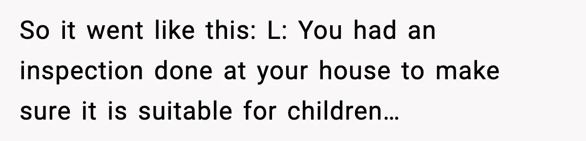 So it went like this: L: You had an inspection done at your house to make sure it is suitable for children…