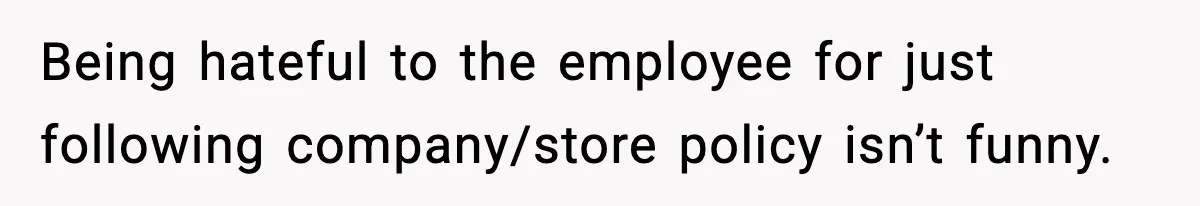 Being hateful to the employee for just following company/store policy isn’t funny.