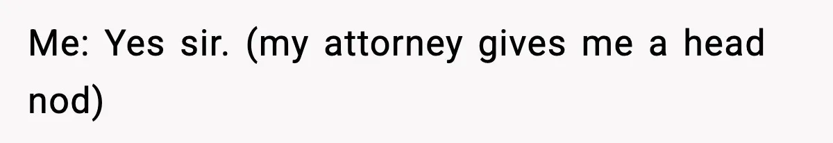 Me: Yes sir. (my attorney gives me a head nod)