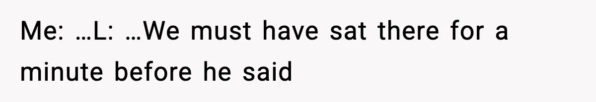 Me: …L: …We must have sat there for a minute before he said
