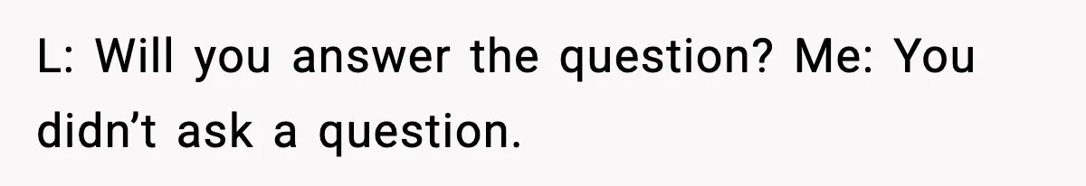 L: Will you answer the question? Me: You didn’t ask a question.