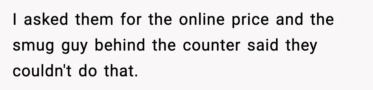 I asked them for the online price and the smug guy behind the counter said they couldn't do that.