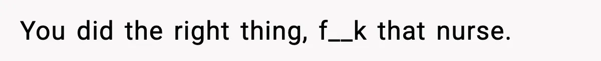 You did the right thing, f__k that nurse.