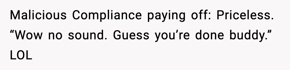 Malicious Compliance paying off: Priceless. “Wow no sound. Guess you’re done buddy.” LOL